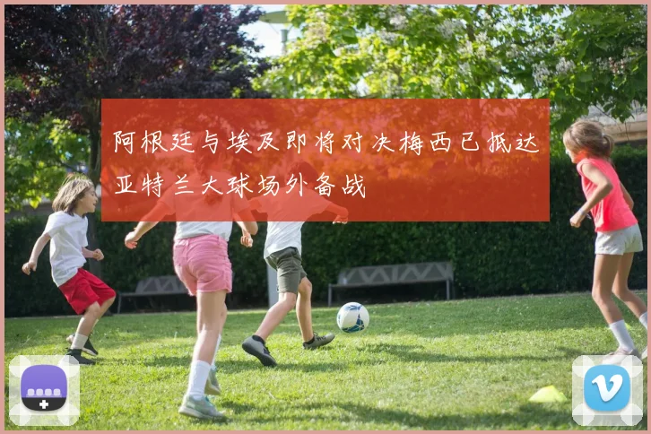 阿根廷与埃及即将对决梅西已抵达亚特兰大球场外备战