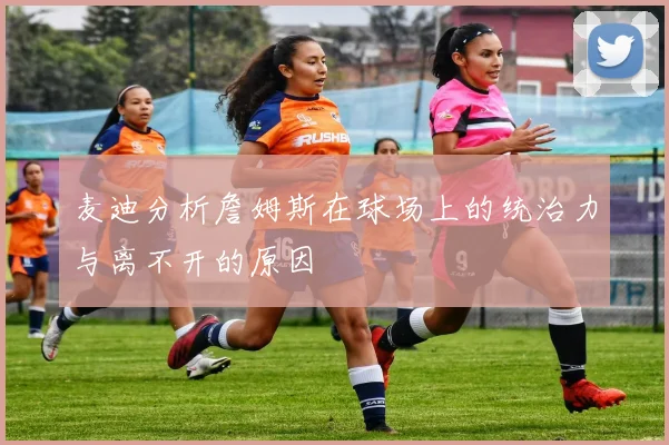 麦迪分析詹姆斯在球场上的统治力与离不开的原因
