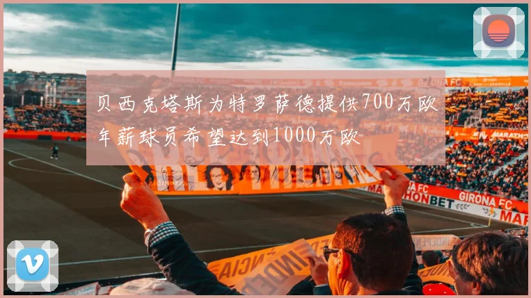 贝西克塔斯为特罗萨德提供700万欧年薪球员希望达到1000万欧