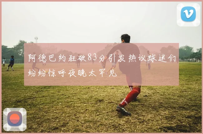阿德巴约狂砍83分引发热议球迷们纷纷惊呼夜晚太罕见
