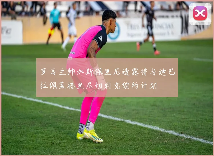 罗马主帅加斯佩里尼透露将与迪巴拉佩莱格里尼切利克续约计划