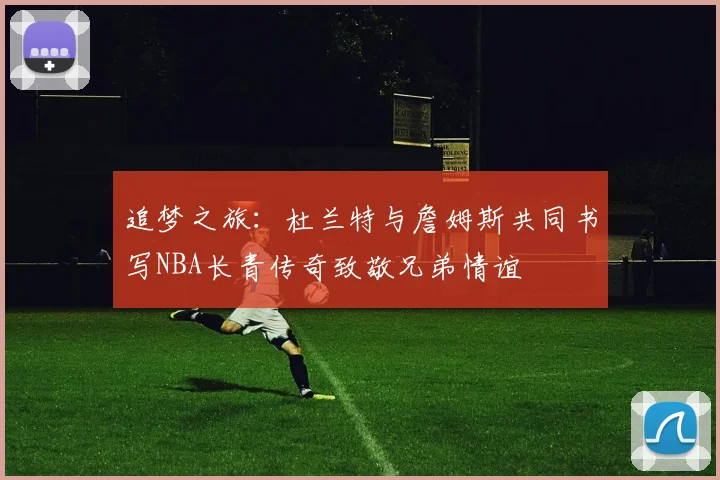 追梦之旅：杜兰特与詹姆斯共同书写NBA长青传奇致敬兄弟情谊