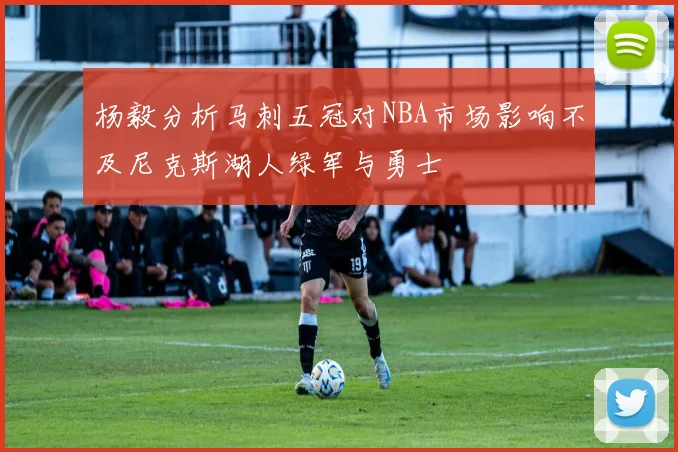 杨毅分析马刺五冠对NBA市场影响不及尼克斯湖人绿军与勇士