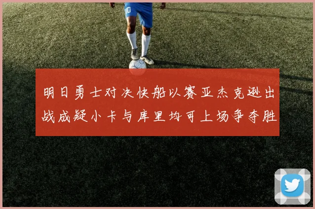 明日勇士对决快船以赛亚杰克逊出战成疑小卡与库里均可上场争夺胜利