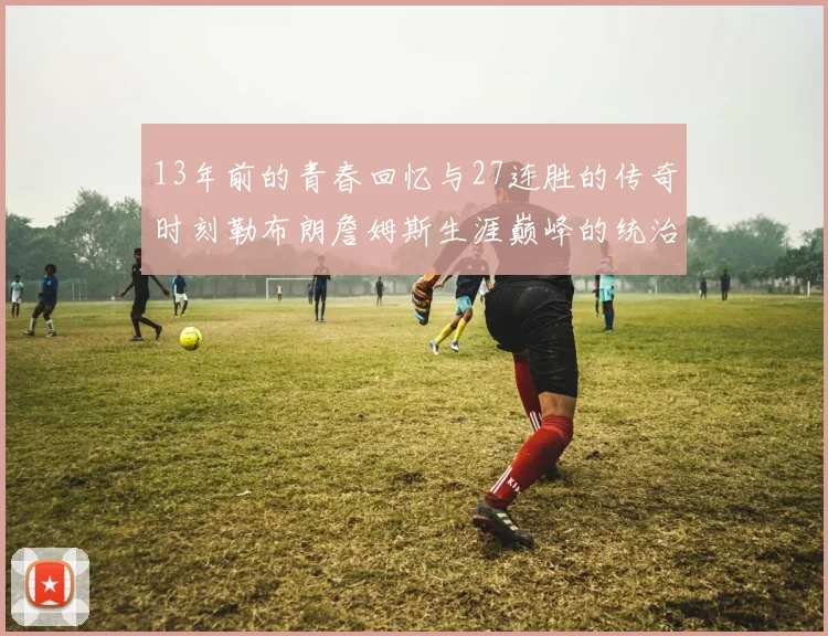 13年前的青春回忆与27连胜的传奇时刻勒布朗詹姆斯生涯巅峰的统治力解析
