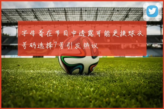 字母哥在节目中透露可能更换球衣号码选择7号引发热议