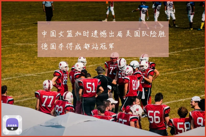 中国女篮加时遗憾出局美国队险胜德国夺得成都站冠军