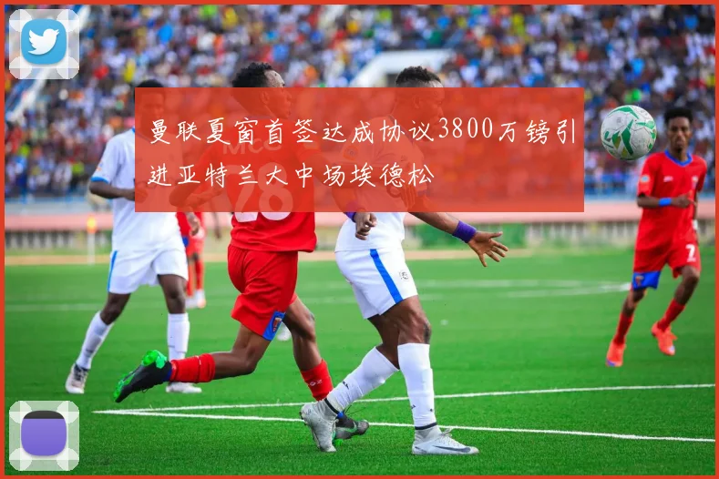 曼联夏窗首签达成协议3800万镑引进亚特兰大中场埃德松