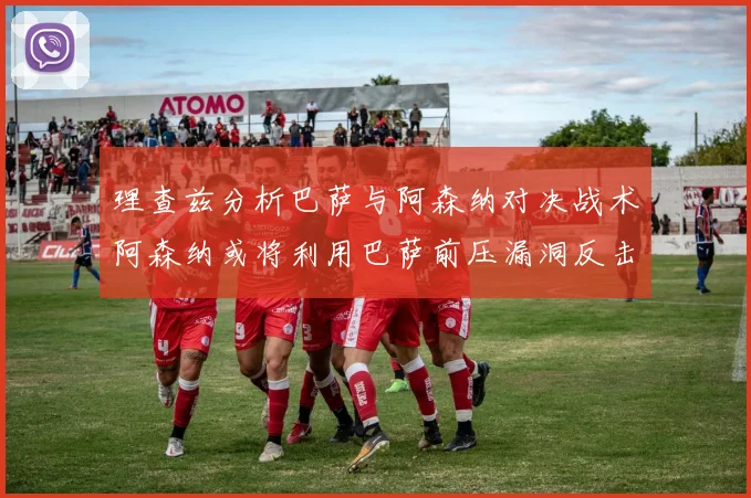 理查兹分析巴萨与阿森纳对决战术阿森纳或将利用巴萨前压漏洞反击成功
