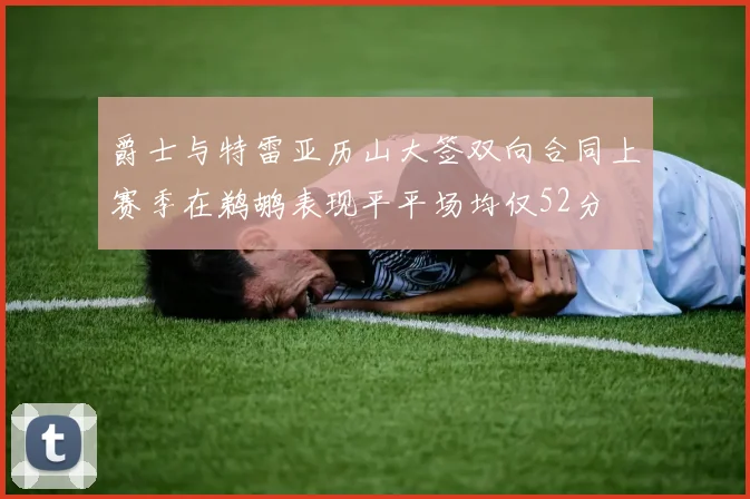 爵士与特雷亚历山大签双向合同上赛季在鹈鹕表现平平场均仅52分