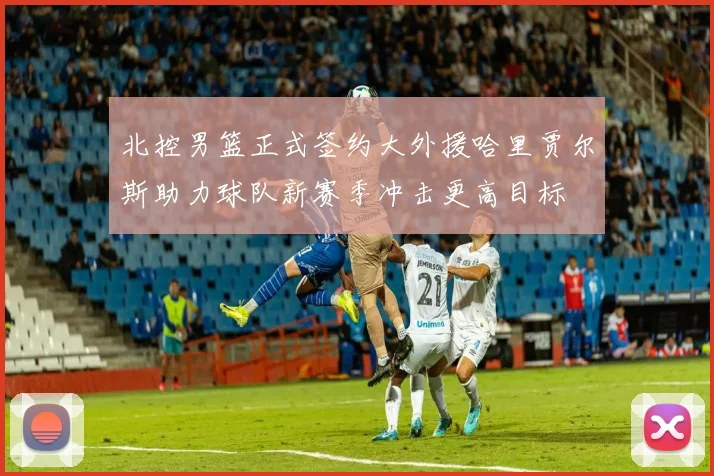 北控男篮正式签约大外援哈里贾尔斯助力球队新赛季冲击更高目标