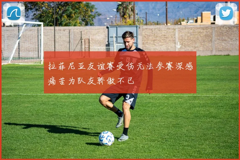 拉菲尼亚友谊赛受伤无法参赛深感痛苦为队友骄傲不已
