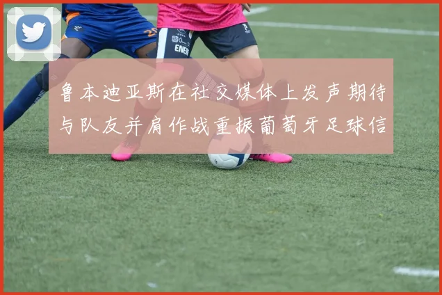 鲁本迪亚斯在社交媒体上发声期待与队友并肩作战重振葡萄牙足球信心