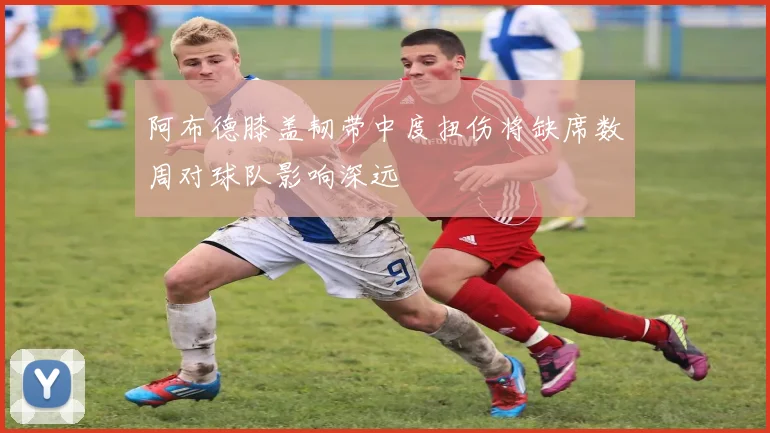 阿布德膝盖韧带中度扭伤将缺席数周对球队影响深远