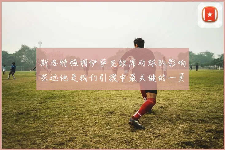 斯洛特强调伊萨克缺席对球队影响深远他是我们引援中最关键的一员