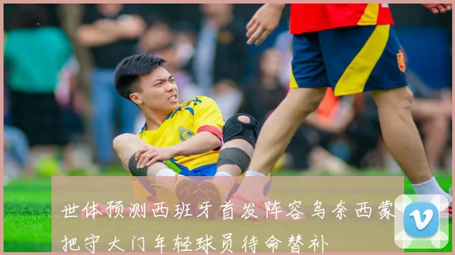 世体预测西班牙首发阵容乌奈西蒙把守大门年轻球员待命替补