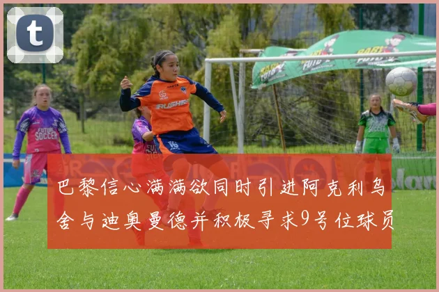 巴黎信心满满欲同时引进阿克利乌舍与迪奥曼德并积极寻求9号位球员