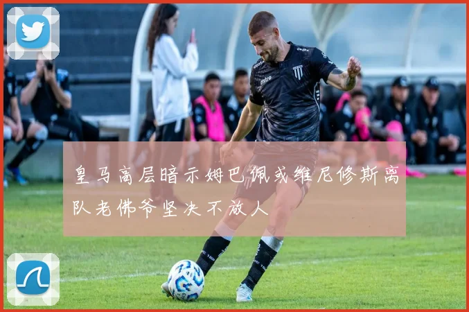 皇马高层暗示姆巴佩或维尼修斯离队老佛爷坚决不放人