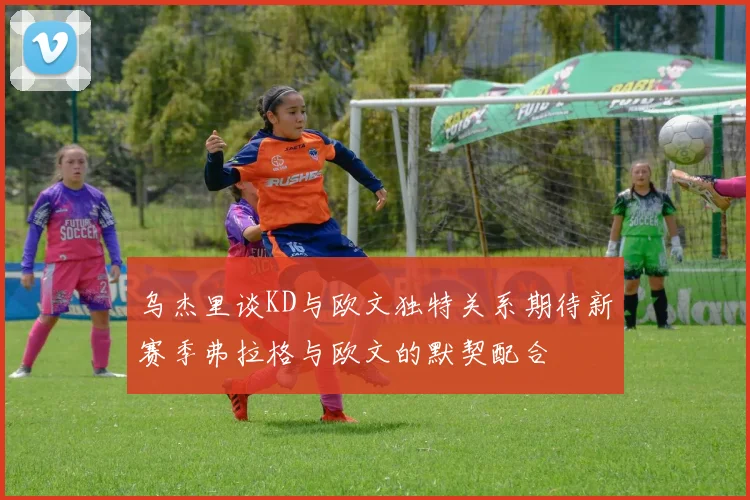 乌杰里谈KD与欧文独特关系期待新赛季弗拉格与欧文的默契配合