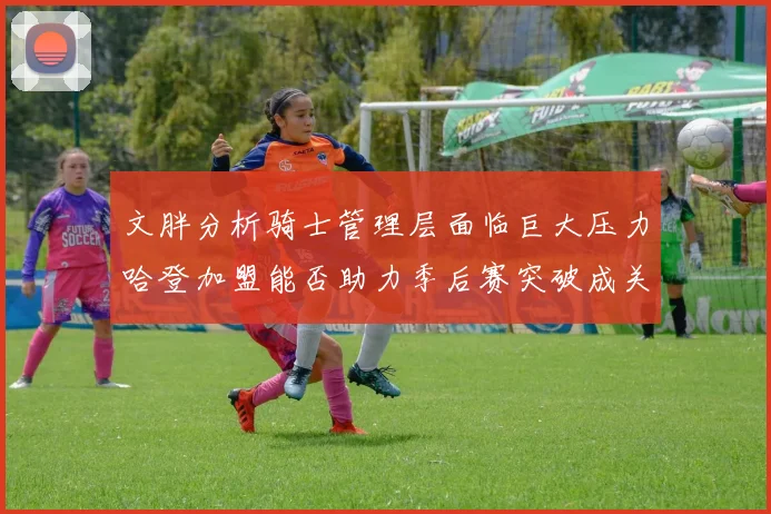 文胖分析骑士管理层面临巨大压力哈登加盟能否助力季后赛突破成关键
