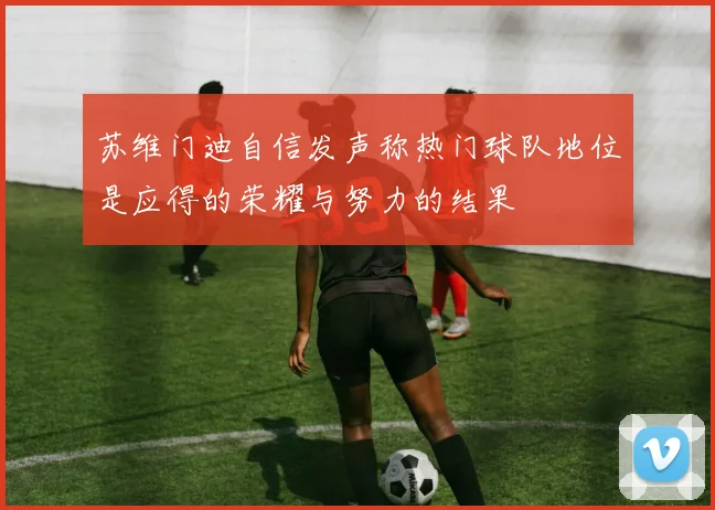 苏维门迪自信发声称热门球队地位是应得的荣耀与努力的结果