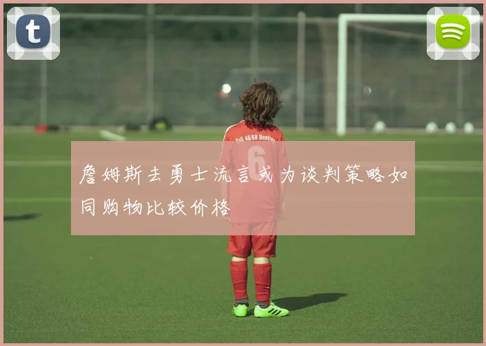 詹姆斯去勇士流言或为谈判策略如同购物比较价格