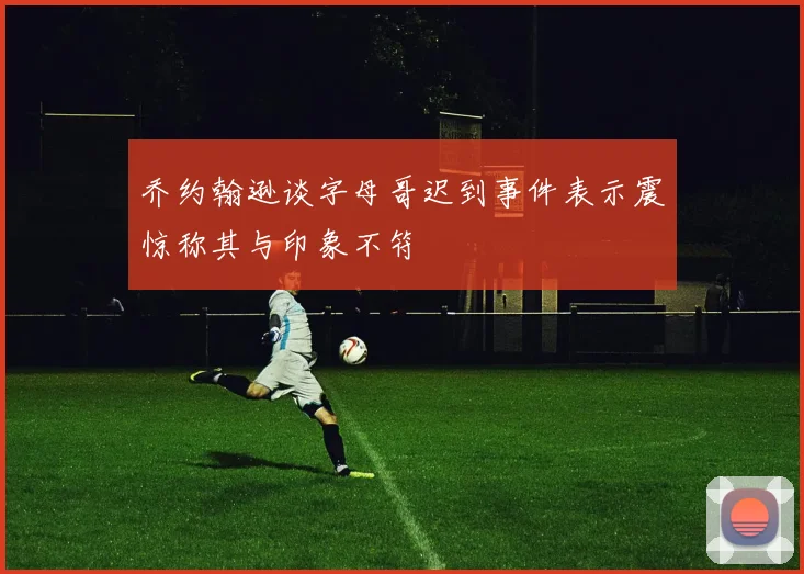 乔约翰逊谈字母哥迟到事件表示震惊称其与印象不符