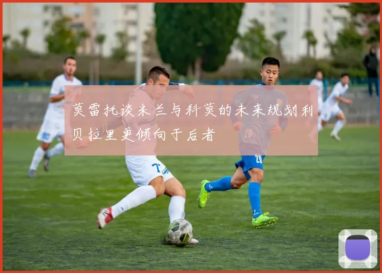 莫雷托谈米兰与科莫的未来规划利贝拉里更倾向于后者