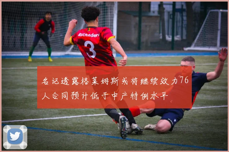 名记透露格莱姆斯或将继续效力76人合同预计低于中产特例水平