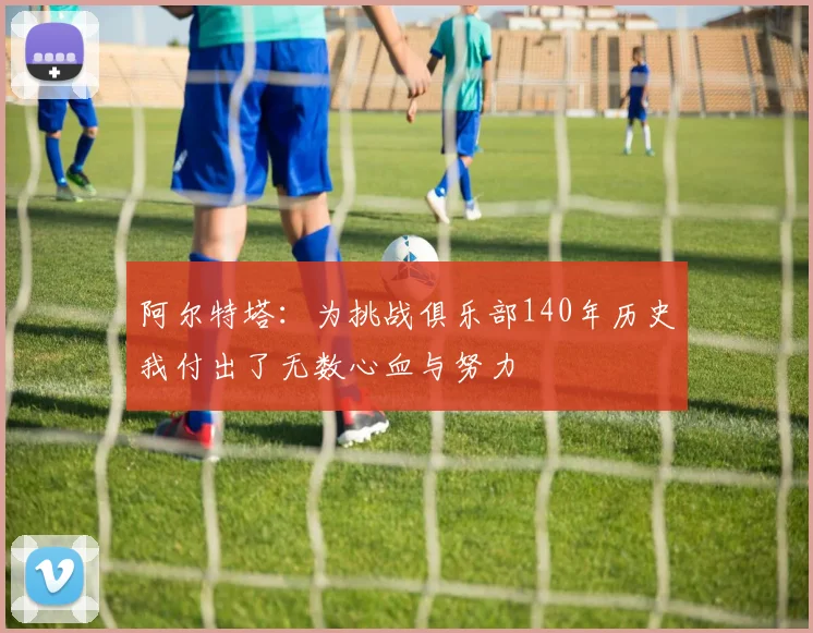 阿尔特塔：为挑战俱乐部140年历史我付出了无数心血与努力