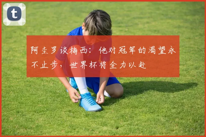 阿圭罗谈梅西：他对冠军的渴望永不止步，世界杯将全力以赴