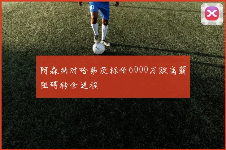 阿森纳对哈弗茨标价6000万欧高薪阻碍转会进程