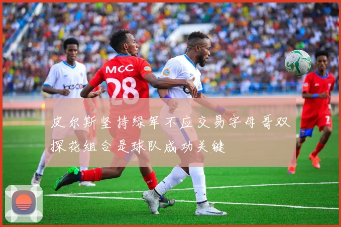 皮尔斯坚持绿军不应交易字母哥双探花组合是球队成功关键