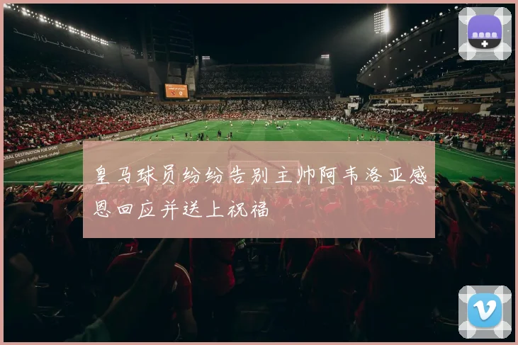 皇马球员纷纷告别主帅阿韦洛亚感恩回应并送上祝福