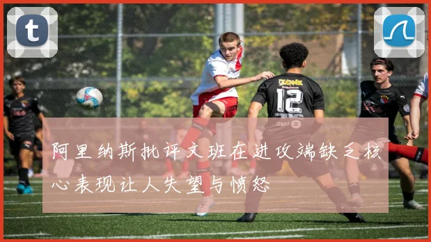 阿里纳斯批评文班在进攻端缺乏核心表现让人失望与愤怒