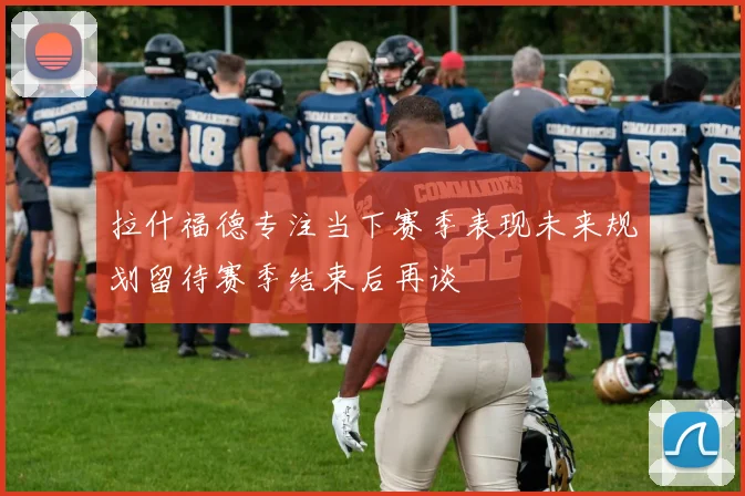 拉什福德专注当下赛季表现未来规划留待赛季结束后再谈