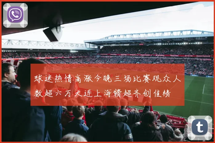 球迷热情高涨今晚三场比赛观众人数超六万大连上海赣超齐创佳绩