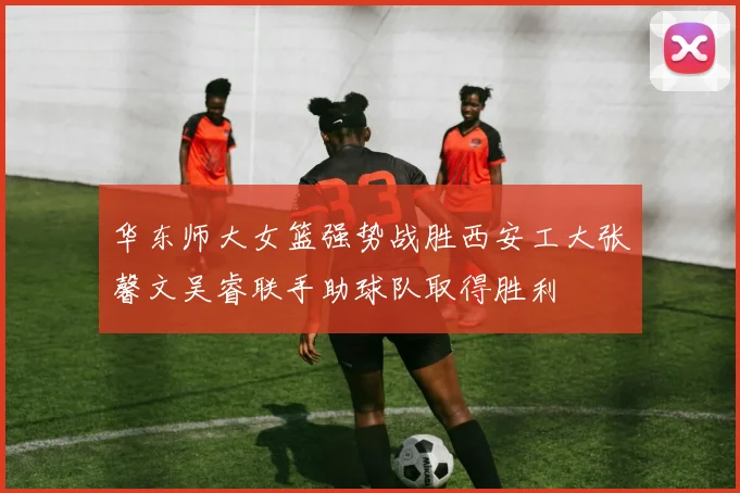 华东师大女篮强势战胜西安工大张馨文吴睿联手助球队取得胜利