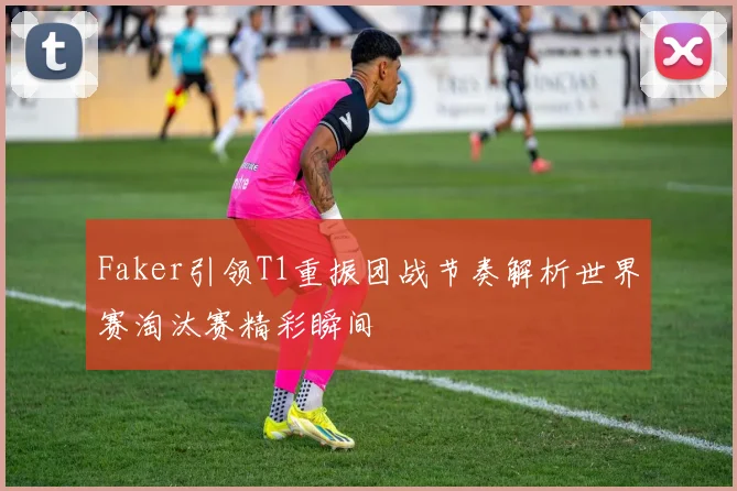 Faker引领T1重振团战节奏解析世界赛淘汰赛精彩瞬间