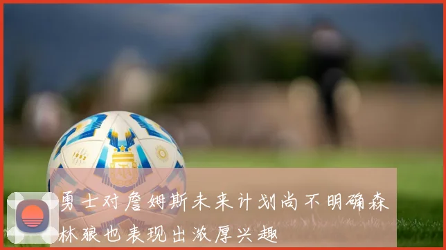 勇士对詹姆斯未来计划尚不明确森林狼也表现出浓厚兴趣