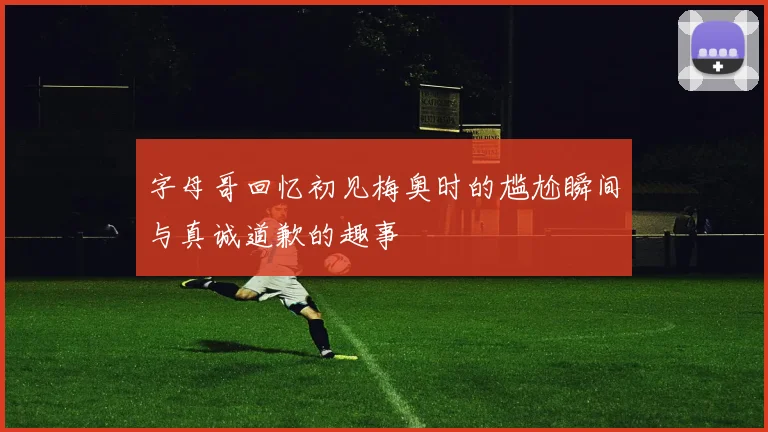字母哥回忆初见梅奥时的尴尬瞬间与真诚道歉的趣事
